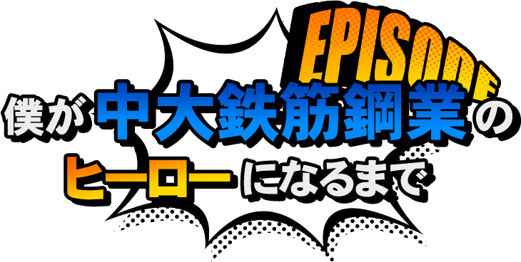 EPISODE 僕が中大鉄筋鋼業のヒーローになるまで