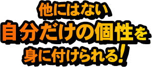 他にはない自分だけの個性を身に着けられる！